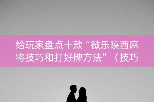 给玩家盘点十款“微乐陕西麻将技巧和打好牌方法”（技巧和打好牌方法)
