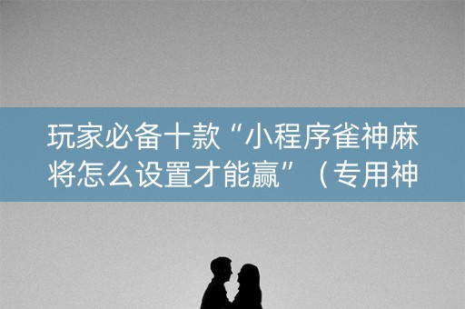 玩家必备十款“小程序雀神麻将怎么设置才能赢”（专用神器下载)