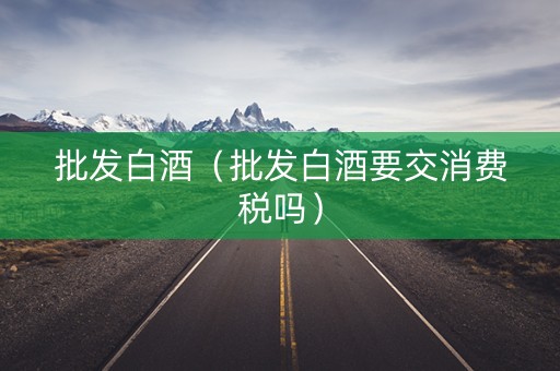 批发白酒（批发白酒要交消费税吗）
