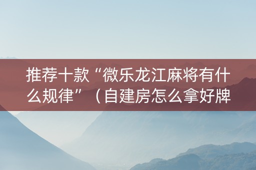 推荐十款“微乐龙江麻将有什么规律”（自建房怎么拿好牌)