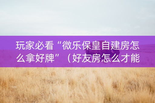 玩家必看“微乐保皇自建房怎么拿好牌”（好友房怎么才能赢)