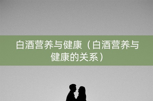 白酒营养与健康（白酒营养与健康的关系）