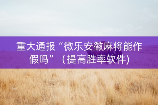 重大通报“微乐安徽麻将能作假吗”（提高胜率软件)