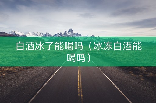 白酒冰了能喝吗（冰冻白酒能喝吗）