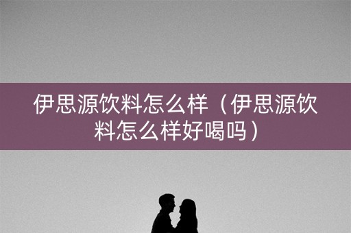 伊思源饮料怎么样（伊思源饮料怎么样好喝吗）