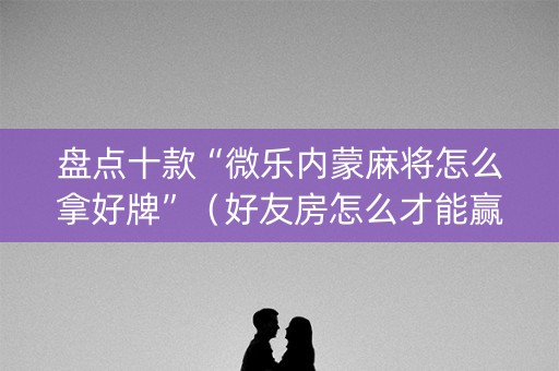 盘点十款“微乐内蒙麻将怎么拿好牌”（好友房怎么才能赢)