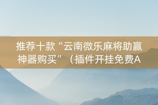 推荐十款“云南微乐麻将助赢神器购买”（插件开挂免费AI)