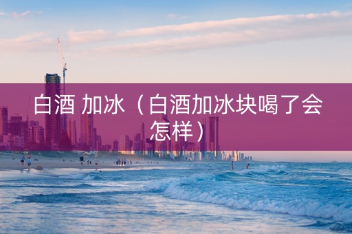 白酒 加冰（白酒加冰块喝了会怎样）