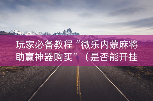 玩家必备教程“微乐内蒙麻将助赢神器购买”（是否能开挂)