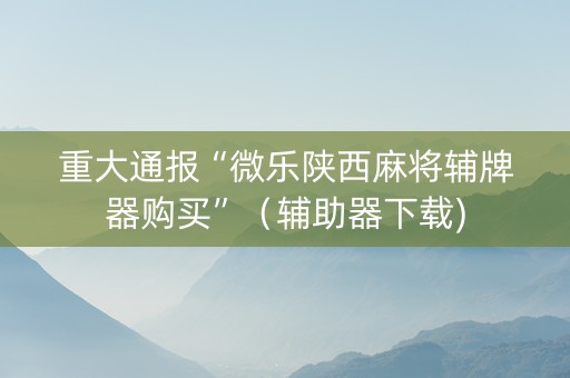 重大通报“微乐陕西麻将辅牌器购买”（辅助器下载)