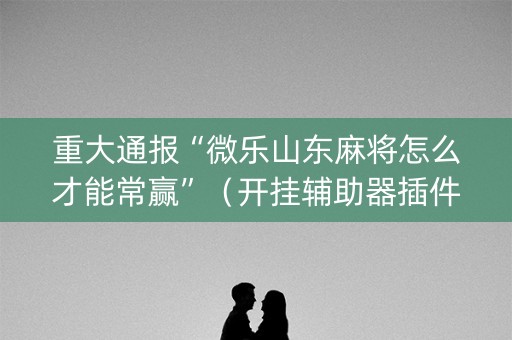 重大通报“微乐山东麻将怎么才能常赢”（开挂辅助器插件)