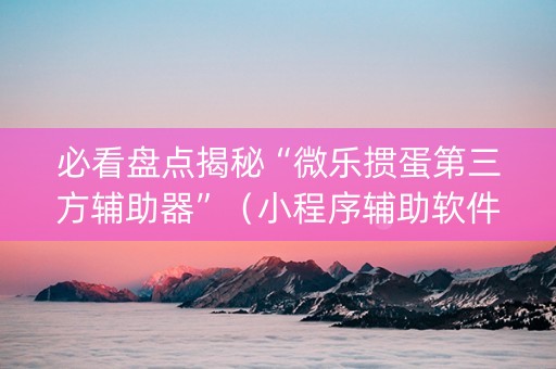 必看盘点揭秘“微乐掼蛋第三方辅助器”（小程序辅助软件)