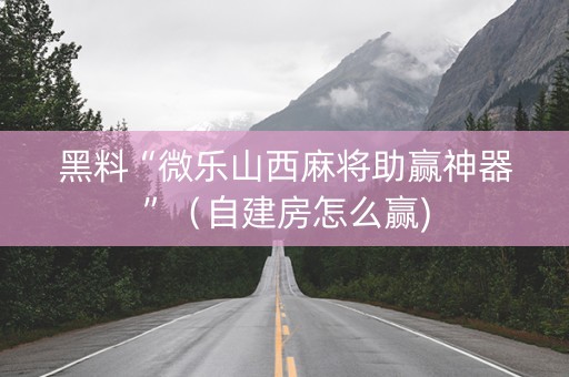 黑料“微乐山西麻将助赢神器”（自建房怎么赢)
