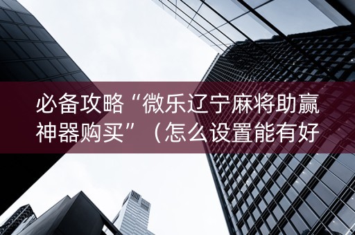 必备攻略“微乐辽宁麻将助赢神器购买”（怎么设置能有好牌)