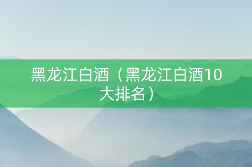 黑龙江白酒（黑龙江白酒10大排名）
