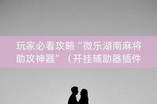 玩家必看攻略“微乐湖南麻将助攻神器”（开挂辅助器插件)