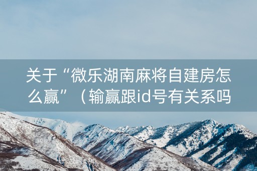 关于“微乐湖南麻将自建房怎么赢”（输赢跟id号有关系吗)