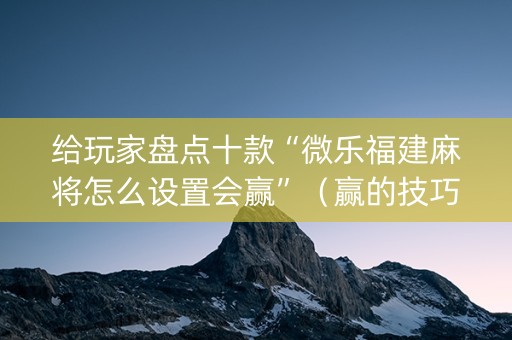 给玩家盘点十款“微乐福建麻将怎么设置会赢”（赢的技巧规律)