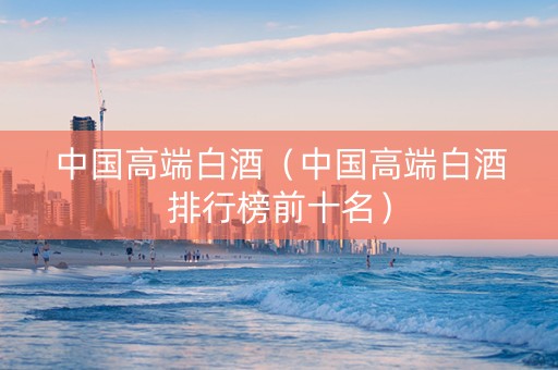 中国高端白酒（中国高端白酒排行榜前十名）
