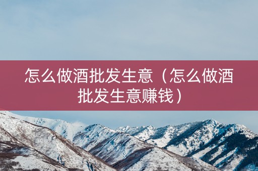 怎么做酒批发生意（怎么做酒批发生意赚钱）