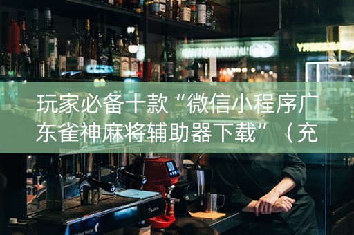 玩家必备十款“微信小程序广东雀神麻将辅助器下载”（充值会提高胜率么)