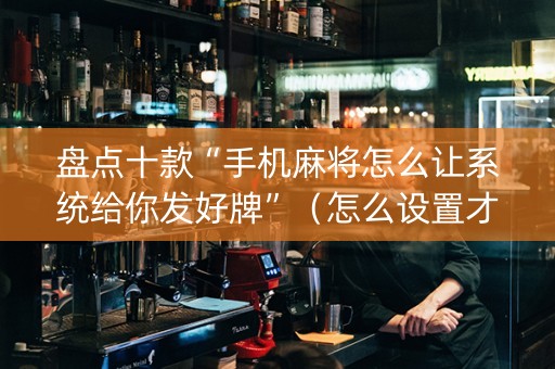 盘点十款“手机麻将怎么让系统给你发好牌”（怎么设置才能赢)