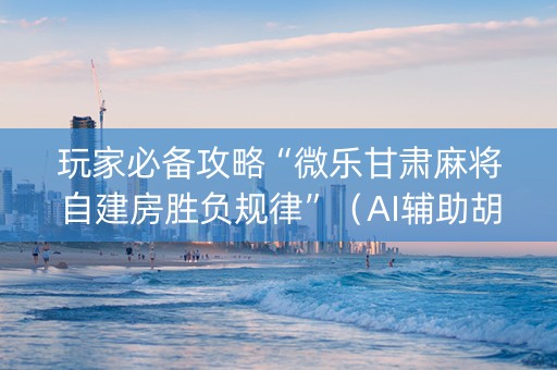 玩家必备攻略“微乐甘肃麻将自建房胜负规律”（AI辅助胡牌规则)