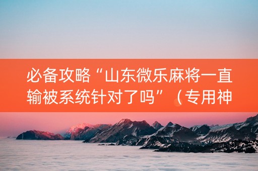 必备攻略“山东微乐麻将一直输被系统针对了吗”（专用神器下载)