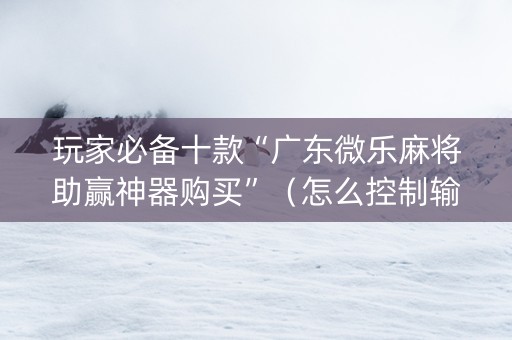 玩家必备十款“广东微乐麻将助赢神器购买”（怎么控制输赢)