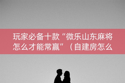 玩家必备十款“微乐山东麻将怎么才能常赢”（自建房怎么拿好牌)