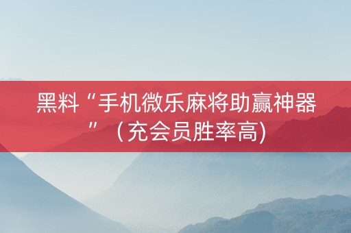 黑料“手机微乐麻将助赢神器”（充会员胜率高)