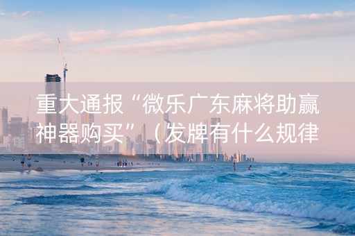 重大通报“微乐广东麻将助赢神器购买”（发牌有什么规律吗)