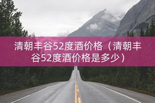 清朝丰谷52度酒价格（清朝丰谷52度酒价格是多少）