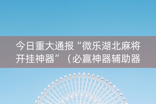 今日重大通报“微乐湖北麻将开挂神器”（必赢神器辅助器)