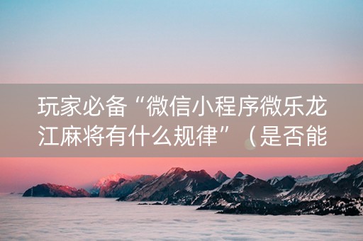玩家必备“微信小程序微乐龙江麻将有什么规律”（是否能开挂)