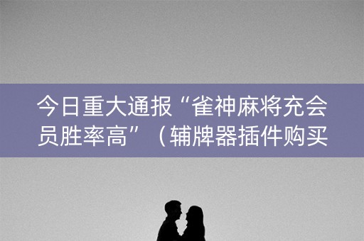 今日重大通报“雀神麻将充会员胜率高”（辅牌器插件购买)