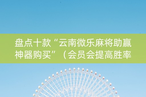 盘点十款“云南微乐麻将助赢神器购买”（会员会提高胜率吗)
