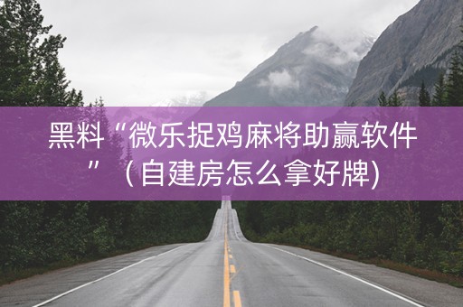 黑料“微乐捉鸡麻将助赢软件”（自建房怎么拿好牌)