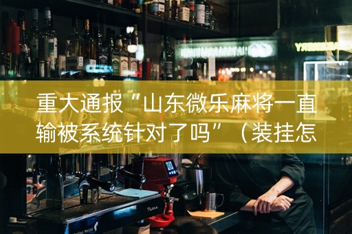 重大通报“山东微乐麻将一直输被系统针对了吗”（装挂怎么安装)