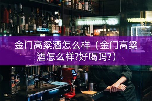 金门高粱酒怎么样（金门高粱酒怎么样?好喝吗?）