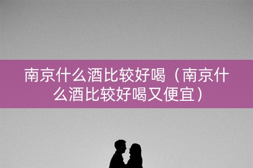 南京什么酒比较好喝（南京什么酒比较好喝又便宜）