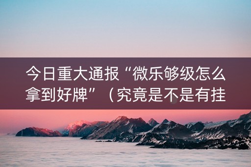 今日重大通报“微乐够级怎么拿到好牌”（究竟是不是有挂)