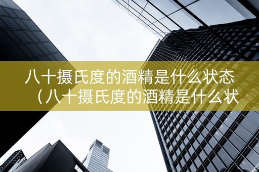 八十摄氏度的酒精是什么状态（八十摄氏度的酒精是什么状态的）
