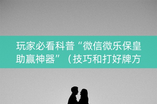 玩家必看科普“微信微乐保皇助赢神器”（技巧和打好牌方法)