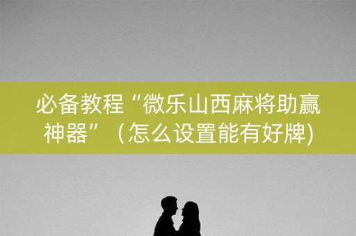 必备教程“微乐山西麻将助赢神器”（怎么设置能有好牌)