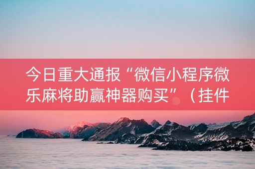 今日重大通报“微信小程序微乐麻将助赢神器购买”（挂件神器)