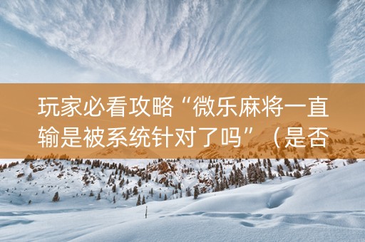 玩家必看攻略“微乐麻将一直输是被系统针对了吗”（是否能开挂)