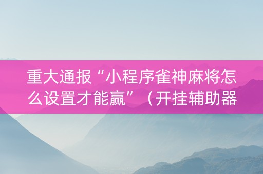 重大通报“小程序雀神麻将怎么设置才能赢”（开挂辅助器插件)