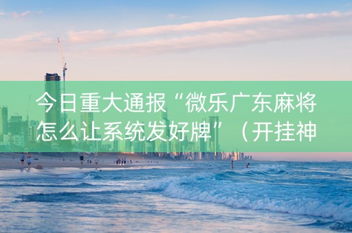 今日重大通报“微乐广东麻将怎么让系统发好牌”（开挂神器下载)