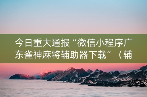 今日重大通报“微信小程序广东雀神麻将辅助器下载”（辅助器下载)